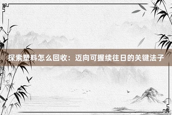 探索塑料怎么回收：迈向可握续往日的关键法子