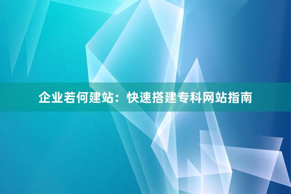 企业若何建站：快速搭建专科网站指南