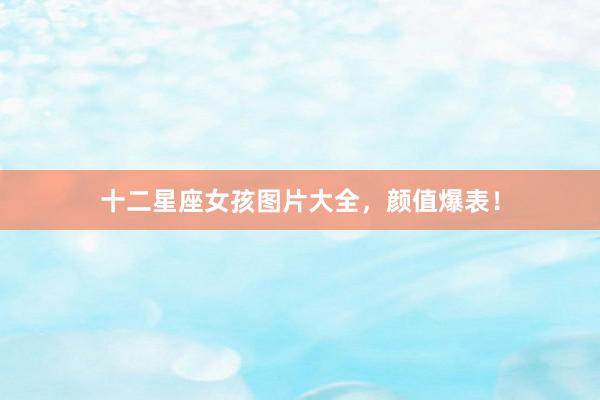 十二星座女孩图片大全，颜值爆表！