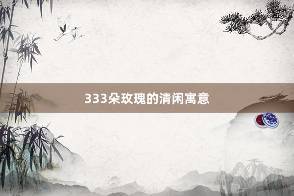333朵玫瑰的清闲寓意