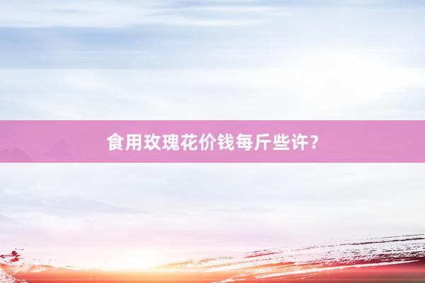 食用玫瑰花价钱每斤些许？