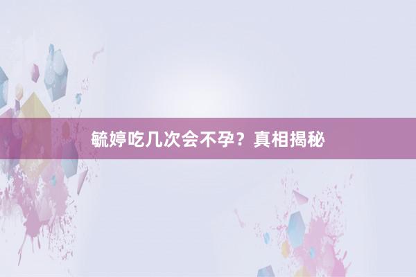 毓婷吃几次会不孕？真相揭秘
