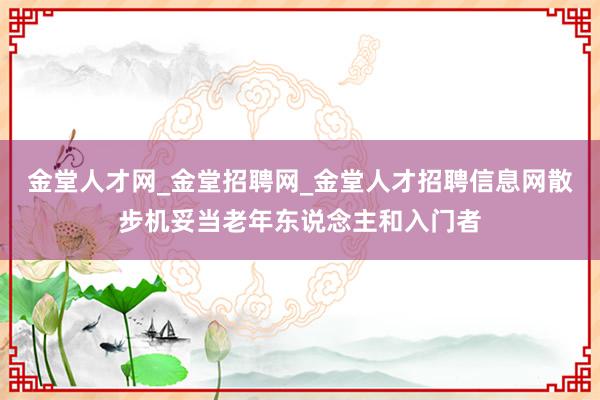 金堂人才网_金堂招聘网_金堂人才招聘信息网散步机妥当老年东说念主和入门者